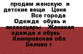 продам женскую  и детские вещи › Цена ­ 100-5000 - Все города Одежда, обувь и аксессуары » Женская одежда и обувь   . Кемеровская обл.,Белово г.